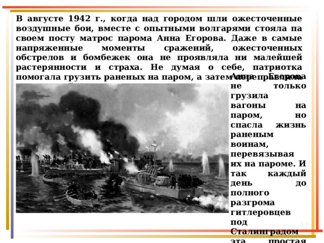 Женщины-речники Сталинграда В августе 1942 г., когда над городом шли ожесточенные воздушные бои, вместе с опытными волгарями стояла па своем посту матрос парома Анна Егорова. Даже в самые напряженные моменты сражений, ожесточенных обстрелов и бомбежек она не проявляла ни малейшей растерянности и страха. Не думая о себе, патриотка помогала грузить раненых на паром, а затем переправляла их на левый берег Волги . Анна Егорова не только грузила вагоны на паром, но спасла жизнь раненым воинам, перевязывая их на пароме. И так каждый день до полного разгрома гитлеровцев под Сталинградом эта простая сталинградская девушка совершала героические поступки.  