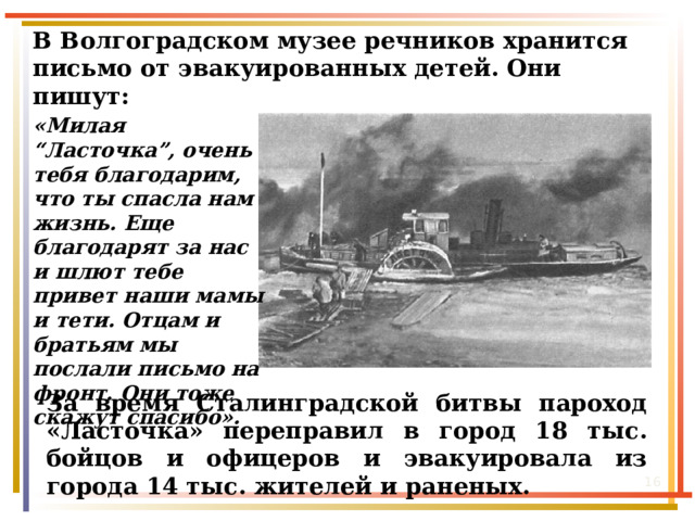 В Волгоградском музее речников хранится письмо от эвакуированных детей. Они пишут: «Милая “Ласточка”, очень тебя благодарим, что ты спасла нам жизнь. Еще благодарят за нас и шлют тебе привет наши мамы и тети. Отцам и братьям мы послали письмо на фронт. Они тоже скажут спасибо». За время Сталинградской битвы пароход «Ласточка» переправил в город 18 тыс. бойцов и офицеров и эвакуировала из города 14 тыс. жителей и раненых.  