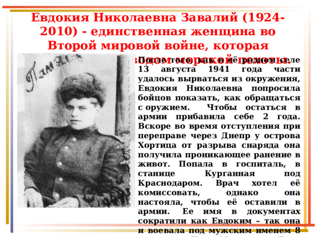 Евдокия Николаевна Завалий (1924-2010) - единственная женщина во Второй мировой войне, которая командовала взводом морской пехоты. После того, как в её родном селе 13 августа 1941 года части удалось вырваться из окружения, Евдокия Николаевна попросила бойцов показать, как обращаться с оружием. Чтобы остаться в армии прибавила себе 2 года. Вскоре во время отступления при переправе через Днепр у острова Хортица от разрыва снаряда она получила проникающее ранение в живот. Попала в госпиталь, в станице Курганная под Краснодаром. Врач хотел её комиссовать, однако она настояла, чтобы её оставили в армии.  Ее имя в документах сократили как Евдоким – так она и воевала под мужским именем 8 месяцев. Под Моздоком Дуся взяла в плен немецкого офицера и ее назначили командиром отделения разведки.  