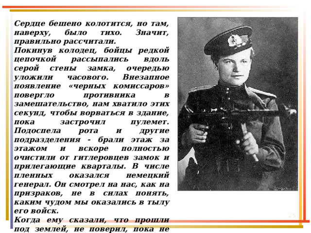 Из воспоминаний Евдокии Николаевны: Сердце бешено колотится, но там, наверху, было тихо. Значит, правильно рассчитали. Покинув колодец, бойцы редкой цепочкой рассыпались вдоль серой стены замка, очередью уложили часового. Внезапное появление «черных комиссаров» повергло противника в замешательство, нам хватило этих секунд, чтобы ворваться в здание, пока застрочил пулемет. Подоспела рота и другие подразделения - брали этаж за этажом и вскоре полностью очистили от гитлеровцев замок и прилегающие кварталы. В числе пленных оказался немецкий генерал. Он смотрел на нас, как на призраков, не в силах понять, каким чудом мы оказались в тылу его войск. Когда ему сказали, что прошли под землей, не поверил, пока не увидел разведчиков, не успевших отмыться от грязи и нечистот. Когда услышал, что комвзвода была девушка, опять не поверил и оскорбился: «Худшего издевательства вы не могли придумать?!»  