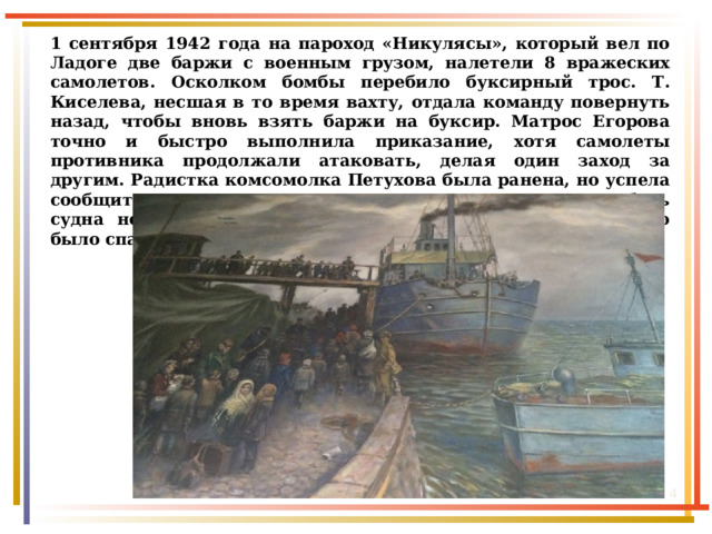 1 сентября 1942 года на пароход «Никулясы», который вел по Ладоге две баржи с военным грузом, налетели 8 вражеских самолетов. Осколком бомбы перебило буксирный трос. Т. Киселева, несшая в то время вахту, отдала команду повернуть назад, чтобы вновь взять баржи на буксир. Матрос Егорова точно и быстро выполнила приказание, хотя самолеты противника продолжали атаковать, делая один заход за другим. Радистка комсомолка Петухова была ранена, но успела сообщить в порт о нападении на пароход. Казалось, гибель судна неминуема, но, к счастью, подоспела помощь, судно было спасено, а раненым оказана медицинская помощь.  