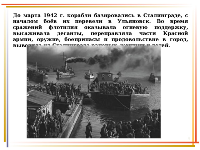 До марта 1942 г. корабли базировались в Сталинграде, с началом боёв их перевели в Ульяновск. Во время сражений флотилия оказывала огневую поддержку, высаживала десанты, переправляла части Красной армии, оружие, боеприпасы и продовольствие в город, вывозила из Сталинграда раненых, женщин и детей.  