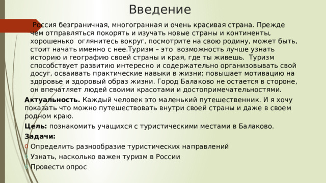 Введение   Россия безграничная, многогранная и очень красивая страна. Прежде чем отправляться покорять и изучать новые страны и континенты, хорошенько оглянитесь вокруг, посмотрите на свою родину, может быть, стоит начать именно с нее.Туризм – это возможность лучше узнать историю и географию своей страны и края, где ты живешь.  Туризм способствует развитию интересно и содержательно организовывать свой досуг, осваивать практические навыки в жизни; повышает мотивацию на здоровье и здоровый образ жизни. Город Балаково не остается в стороне, он впечатляет людей своими красотами и достопримечательностями. Актуальность. Каждый человек это маленький путешественник. И я хочу показать что можно путешествовать внутри своей страны и даже в своем родном краю. Цель: познакомить учащихся с туристическими местами в Балаково. Задачи: Определить разнообразие туристических направлений Узнать, насколько важен туризм в России Провести опрос 