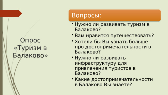 Вопросы: Опрос «Туризм в Балаково» Нужно ли развивать туризм в Балаково? Вам нравится путешествовать? Хотели бы Вы узнать больше про достопримечательности в Балаково? Нужно ли развивать инфраструктуру для привлечения туристов в Балаково? Какие достопримечательности в Балаково Вы знаете? Нужно ли развивать туризм в Балаково? Вам нравится путешествовать? Хотели бы Вы узнать больше про достопримечательности в Балаково? Нужно ли развивать инфраструктуру для привлечения туристов в Балаково? Какие достопримечательности в Балаково Вы знаете? 