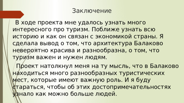 Заключение   В ходе проекта мне удалось узнать много интересного про туризм. Поближе узнать всю историю и как он связан с экономикой страны. Я сделала вывод о том, что архитектура Балаково невероятно красива и разнообразна, о том, что туризм важен и нужен людям.   Проект натолкнул меня на ту мысль, что в Балаково находиться много разнообразных туристических мест, которые имеют важную роль. И я буду стараться, чтобы об этих достопримечательностях узнало как можно больше людей. 