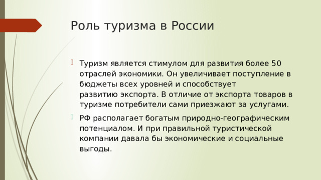 Роль туризма в России Туризм является стимулом для развития более 50 отраслей экономики. Он увеличивает поступление в бюджеты всех уровней и способствует развитию экспорта. В отличие от экспорта товаров в туризме потребители сами приезжают за услугами.  РФ располагает богатым природно-географическим потенциалом. И при правильной туристической компании давала бы экономические и социальные выгоды. 