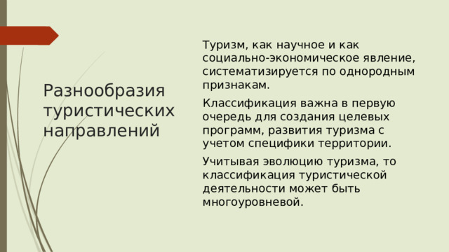 Туризм, как научное и как социально-экономическое явление, систематизируется по однородным признакам.  Классификация важна в первую очередь для создания целевых программ, развития туризма с учетом специфики территории. Учитывая эволюцию туризма, то классификация туристической деятельности может быть многоуровневой.   Разнообразия туристических направлений 