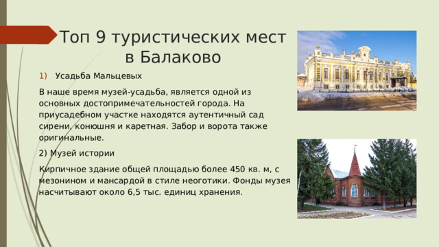 Топ 9 туристических мест в Балаково Усадьба Мальцевых В наше время музей-усадьба, является одной из основных достопримечательностей города. На приусадебном участке находятся аутентичный сад сирени, конюшня и каретная. Забор и ворота также оригинальные. 2) Музей истории Кирпичное здание общей площадью более 450 кв. м, с мезонином и мансардой в стиле неоготики. Фонды музея насчитывают около 6,5 тыс. единиц хранения. 