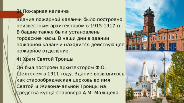 3) Пожарная каланча Здание пожарной каланчи было построено неизвестным архитектором в 1915-1917 гг. В башне также были установлены городские часы. В наши дни в здании пожарной каланчи находится действующее пожарное отделение. 4) Храм Святой Троицы Он был построен архитектором Ф.О. Шехтелем в 1911 году. Здание возводилось как старообрядческая церковь во имя Святой и Живоначальной Троицы на средства купца-старовера А.М. Мальцева. 