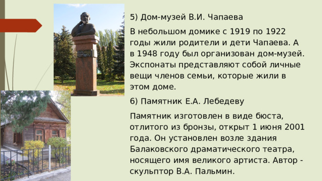 5) Дом-музей В.И. Чапаева В небольшом домике с 1919 по 1922 годы жили родители и дети Чапаева. А в 1948 году был организован дом-музей. Экспонаты представляют собой личные вещи членов семьи, которые жили в этом доме. 6) Памятник Е.А. Лебедеву Памятник изготовлен в виде бюста, отлитого из бронзы, открыт 1 июня 2001 года. Он установлен возле здания Балаковского драматического театра, носящего имя великого артиста. Автор - скульптор В.А. Пальмин. 