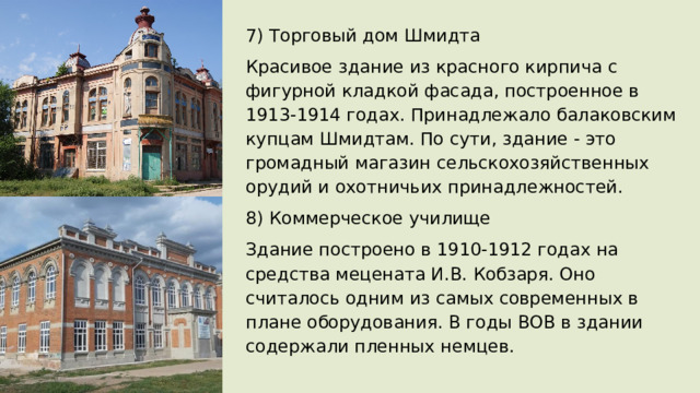 7) Торговый дом Шмидта Красивое здание из красного кирпича с фигурной кладкой фасада, построенное в 1913-1914 годах. Принадлежало балаковским купцам Шмидтам. По сути, здание - это громадный магазин сельскохозяйственных орудий и охотничьих принадлежностей. 8) Коммерческое училище Здание построено в 1910-1912 годах на средства мецената И.В. Кобзаря. Оно считалось одним из самых современных в плане оборудования. В годы ВОВ в здании содержали пленных немцев. 