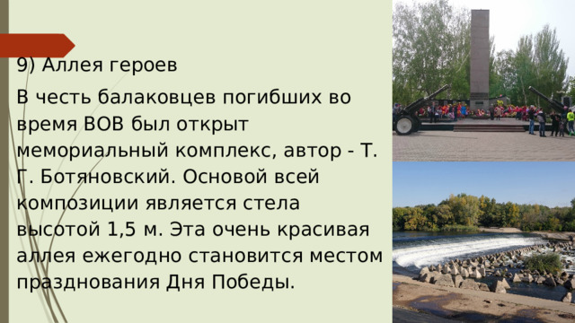 9) Аллея героев  В честь балаковцев погибших во время ВОВ был открыт мемориальный комплекс, автор - Т. Г. Ботяновский. Основой всей композиции является стела высотой 1,5 м. Эта очень красивая аллея ежегодно становится местом празднования Дня Победы. 