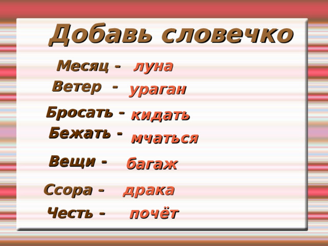 Добавь словечко Месяц -  луна Ветер -  ураган Бросать - кидать Бежать - мчаться Вещи - багаж Ссора - драка Честь - почёт 
