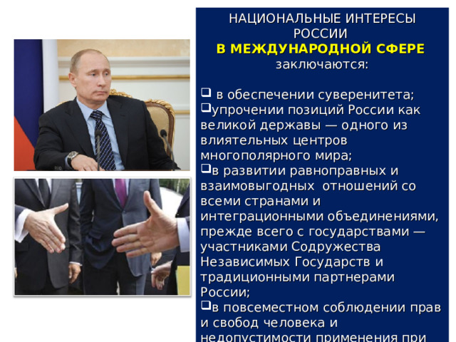 НАЦИОНАЛЬНЫЕ ИНТЕРЕСЫ РОССИИ В МЕЖДУНАРОДНОЙ СФЕРЕ  заключаются:  в обеспечении суверенитета; упрочении позиций России как великой державы — одного из влиятельных центров многополярного мира; в развитии равноправных и взаимовыгодных отношений со всеми странами и интеграционными объединениями, прежде всего с государствами — участниками Содружества Независимых Государств и традиционными партнерами России; в повсеместном соблюдении прав и свобод человека и недопустимости применения при этом двойных стандартов. 