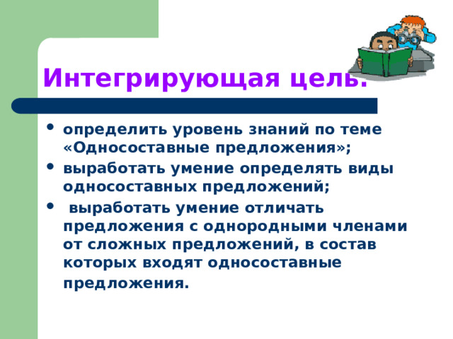 Интегрирующая цель: определить уровень знаний по теме «Односоставные предложения»; выработать умение определять виды односоставных предложений;  выработать умение отличать предложения с однородными членами от сложных предложений, в состав которых входят односоставные предложения.  