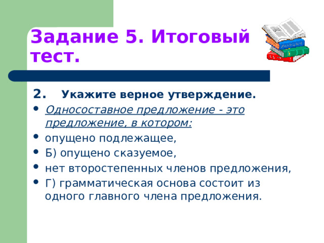 Задание 5. Итоговый тест. 2.  Укажите верное утверждение. Односоставное предложение - это предложение, в котором: опущено подлежащее, Б) опущено сказуемое, нет второстепенных членов предложения, Г) грамматическая основа состоит из одного главного члена предложения. 
