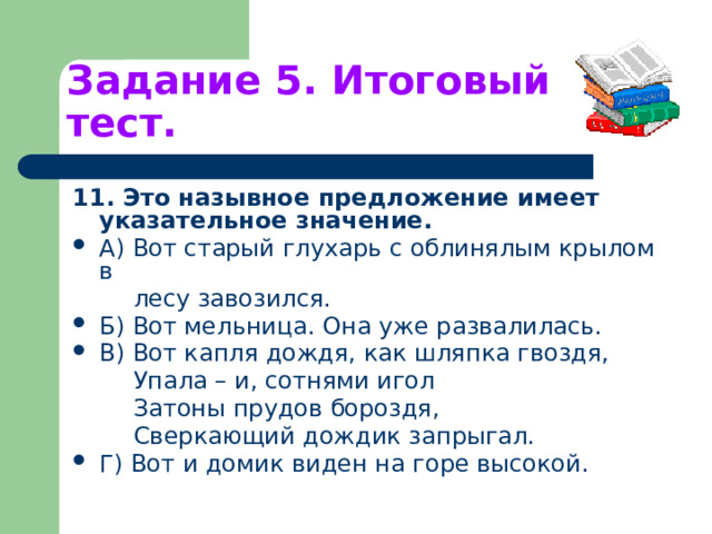 Задание 5. Итоговый тест. 11. Это назывное предложение имеет указательное значение. А) Вот старый глухарь с облинялым крылом в  лесу завозился. Б) Вот мельница. Она уже развалилась. В) Вот капля дождя, как шляпка гвоздя,  Упала – и, сотнями игол  Затоны прудов бороздя,  Сверкающий дождик запрыгал. Г) Вот и домик виден на горе высокой. 