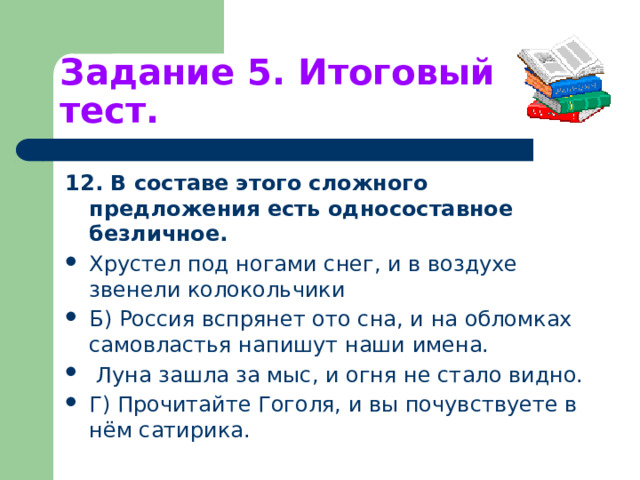 Задание 5. Итоговый тест. 12. В составе этого сложного предложения есть односоставное безличное. Хрустел под ногами снег, и в воздухе звенели колокольчики Б) Россия вспрянет ото сна, и на обломках самовластья напишут наши имена.  Луна зашла за мыс, и огня не стало видно. Г) Прочитайте Гоголя, и вы почувствуете в нём сатирика. 