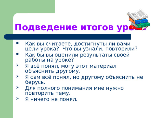 Подведение итогов урока  Как вы считаете, достигнуты ли вами цели урока? Что вы узнали, повторили? Как бы вы оценили результаты своей работы на уроке? Я всё понял, могу этот материал объяснить другому. Я сам всё понял, но другому объяснить не берусь. Для полного понимания мне нужно повторить тему. Я ничего не понял. 