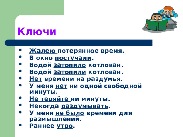 Ключи Жалею потерянное время. В окно постучали . Водой затопило котлован. Водой затопили котлован. Нет времени на раздумья. У меня нет ни одной свободной минуты. Не теряйте ни минуты. Некогда раздумывать . У меня не было времени для размышлений. Раннее утро . 