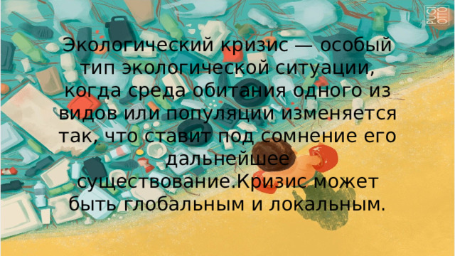 Экологический кризис — особый тип экологической ситуации, когда среда обитания одного из видов или популяции изменяется так, что ставит под сомнение его дальнейшее существование.Кризис может быть глобальным и локальным. 