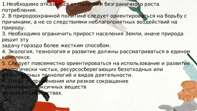1.Необходимо отказаться от политики безграничного роста потребления. 2. В природоохранной политике следует ориентироваться на борьбу с причинами, а не со следствиями неблагоприятных воздействий на природу. 3. Необходимо ограничить прирост населения Земли, иначе природа решит эту задачу гораздо более жестким способом. 4. Экология, технология и развитие должны рассматриваться в едином комплексе. 5. Следует повсеместно ориентироваться на использование и развитие экологически чистых, ресурсосберегающих безотходных или малоотходных технологий и видов деятельности. 6. Отказ от применения или резкое сокращение применения токсичных веществ во всех производствах. 