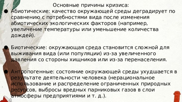 Основные причины кризиса: Абиотические: качество окружающей среды деградирует по сравнению с потребностями вида после изменения абиотических экологических факторов (например, увеличение температуры или уменьшение количества дождей). Биотические: окружающая среда становится сложной для выживания вида (или популяции) из-за увеличенного давления со стороны хищников или из-за перенаселения. Антропогенные: состояние окружающей среды ухудшается в результате деятельности человека (нерациональное использование и распределение ограниченных природных ресурсов, выбросы вредных парниковых газов в слои атмосферы предприятиями и т. д.). 
