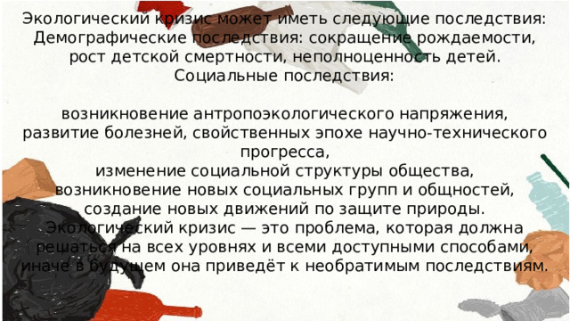 Экологический кризис может иметь следующие последствия: Демографические последствия: сокращение рождаемости, рост детской смертности, неполноценность детей. Социальные последствия: возникновение антропоэкологического напряжения, развитие болезней, свойственных эпохе научно-технического прогресса, изменение социальной структуры общества, возникновение новых социальных групп и общностей, создание новых движений по защите природы. Экологический кризис — это проблема, которая должна решаться на всех уровнях и всеми доступными способами, иначе в будущем она приведёт к необратимым последствиям. 