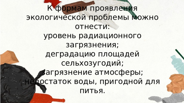 К формам проявления экологической проблемы можно отнести: уровень радиационного загрязнения; деградацию площадей сельхозугодий; загрязнение атмосферы; недостаток воды, пригодной для питья. 