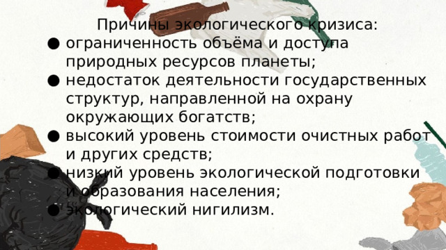 Причины экологического кризиса: ограниченность объёма и доступа природных ресурсов планеты; недостаток деятельности государственных структур, направленной на охрану окружающих богатств; высокий уровень стоимости очистных работ и других средств; низкий уровень экологической подготовки и образования населения; экологический нигилизм. 