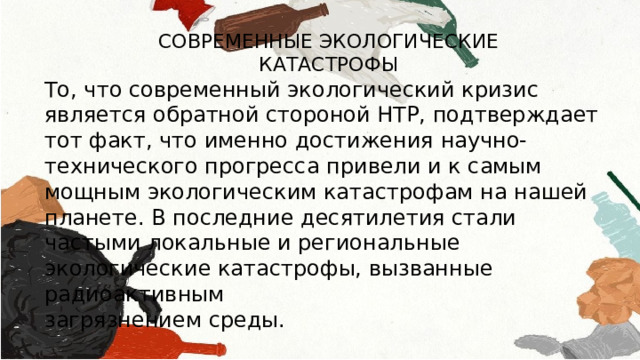 СОВРЕМЕННЫЕ ЭКОЛОГИЧЕСКИЕ КАТАСТРОФЫ То, что современный экологический кризис является обратной стороной НТР, подтверждает тот факт, что именно достижения научно-технического прогресса привели и к самым мощным экологическим катастрофам на нашей планете. В последние десятилетия стали частыми локальные и региональные экологические катастрофы, вызванные радиоактивным загрязнением среды. 