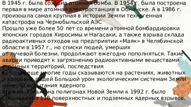 В 1945 г. была создана атомная бомба. В 1954 г. была построена первая в мире атомная электростанция в Обнинске. А в 1986 г. произошла самая крупная в истории Земли техногенная катастрофа на Чернобыльской АЭС Прошло уже более 50 лет со времени атомной бомбардировки японских городов Хиросимы и Нагасаки, а также взрыва склада радиоактивных отходов на предприятии «Маяк» в Челябинской области в 1957 г., но списки людей, умерших от лучевой болезни, продолжают ежегодно пополняться. Такие аварии приводят к загрязнению радиоактивными веществами огромных территорий, последствия которых еще многие годы сказываются на растениях, животных и здоровье людей Большой урон экологическим системам Земли нанесли испытания ядерного оружия. Только на полигонах Новой Земли к 1992 г. было произведено 118 поверхностных и подземных ядерных взрывов. 
