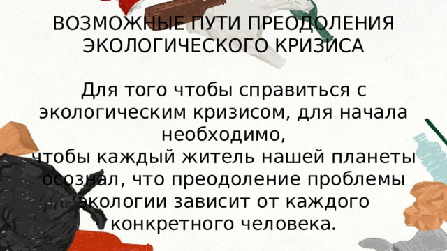 ВОЗМОЖНЫЕ ПУТИ ПРЕОДОЛЕНИЯ ЭКОЛОГИЧЕСКОГО КРИЗИСА Для того чтобы справиться с экологическим кризисом, для начала необходимо, чтобы каждый житель нашей планеты осознал, что преодоление проблемы экологии зависит от каждого конкретного человека. 