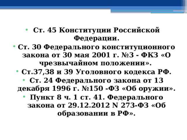  Ст. 45 Конституции Российской Федерации. Ст. 30 Федерального конституционного закона от 30 мая 2001 г. №3 - ФКЗ «О чрезвычайном положении». Ст.37,38 и 39 Уголовного кодекса РФ. Ст. 24 Федерального закона от 13 декабря 1996 г. №150 -ФЗ «Об оружии». Пункт 8 ч. 1 ст. 41. Федерального закона от 29.12.2012 N 273-ФЗ «Об образовании в РФ».   