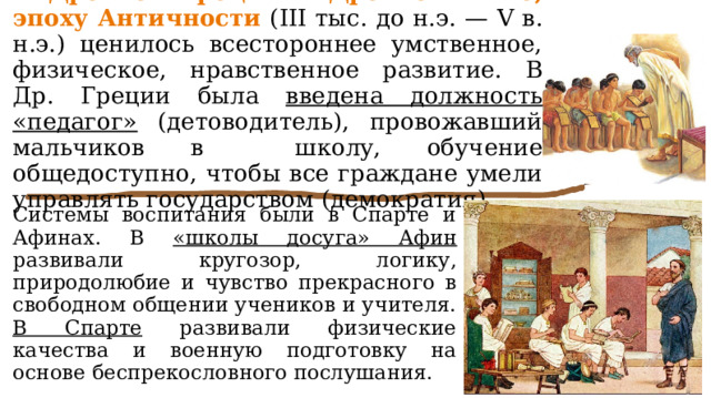 В Древней Греции и Древнем Риме, эпоху Античности (III тыс. до н.э. — V в. н.э.) ценилось всестороннее умственное, физическое, нравственное развитие. В Др. Греции была введена должность «педагог» (детоводитель), провожавший мальчиков в школу, обучение общедоступно, чтобы все граждане умели управлять государством (демократия). Системы воспитания были в Спарте и Афинах. В «школы досуга» Афин развивали кругозор, логику, природолюбие и чувство прекрасного в свободном общении учеников и учителя. В Спарте развивали физические качества и военную подготовку на основе беспрекословного послушания. 