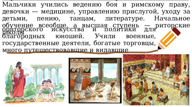 В римских школах главное — грамматика и законы . Мальчики учились ведению боя и римскому праву, девочки — медицине, управлению прислугой, уходу за детьми, пению, танцам, литературе. Начальное обучение всеобще, а высшая ступень — риторские школы ораторского искусства и политики для благородных юношей. Учили военные, государственные деятели, богатые торговцы, много путешествовавшие и видавшие 
