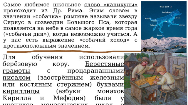 Самое любимое школьное слово «каникулы» происходит из Др. Рима. Этим словом в значении «собачка» римляне называли звезду Сириус в созвездии Большого Пса, которая появляется на небе в самое жаркое время года («собачьи дни»), когда невозможно учиться. А у нас есть выражение «собачий холод» с противоположным значением. Для обучения использовали берёзовую кору. Берестяные грамоты с процарапанными писалом (заострённым железным или костяным стержнем) буквами кириллицы (азбуки монахов Кирилла и Мефодия) были у учеников монастырских школ в Древней Руси в IX–XV в. (это уже следующая эпоха). 
