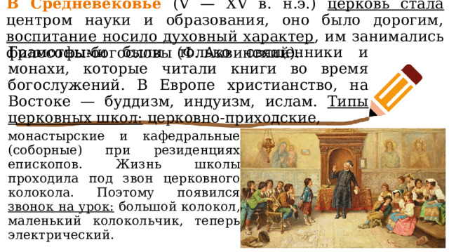 В Средневековье (V — XV в. н.э.) церковь стала центром науки и образования, оно было дорогим, воспитание носило духовный характер , им занимались философы-богословы (Ф. Аквинский). Грамотными были только священники и монахи, которые читали книги во время богослужений. В Европе христианство, на Востоке — буддизм, индуизм, ислам. Типы церковных школ: церковно-приходские, монастырские и кафедральные (соборные) при резиденциях епископов. Жизнь школы проходила под звон церковного колокола. Поэтому появился звонок на урок: большой колокол, маленький колокольчик, теперь электрический. 