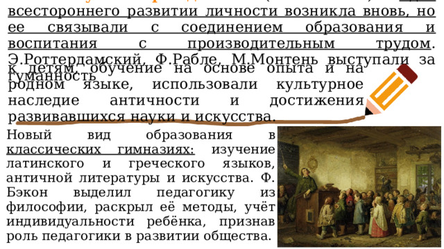 В эпоху Возрождения (ХIV-ХVI в.) идея всестороннего развитии личности возникла вновь, но ее связывали с соединением образования и воспитания с производительным трудом . Э.Роттердамский, Ф.Рабле, М.Монтень выступали за гуманность к детям, обучение на основе опыта и на родном языке, использовали культурное наследие античности и достижения развивавшихся науки и искусства. Новый вид образования в классических гимназиях: изучение латинского и греческого языков, античной литературы и искусства. Ф. Бэкон выделил педагогику из философии, раскрыл её методы, учёт индивидуальности ребёнка, признав роль педагогики в развитии общества. 