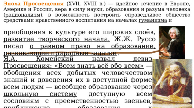Эпоха Просвещения (XVII, XVIII в.) — идейное течение в Европе, Америке и России, вера в силу науки, образования и разума человека ( рационализм ), в возможность построить справедливое общество средствами нравственного воспитания на началах гуманизма и приобщения к культуре его широких слоёв, развитие творческого начала. Ж.Ж. Руссо писал о равном право на образование, развивающее природные задатки . Я.А. Коменский назвал девиз Просвещения: «Всем знать всё обо всем» — обобщения всех добытых человечеством знаний и доведения их в доступной форме всем людям — всеобщее образование через школьную систему доступную всем сословиям с преемственностью звеньев, приближение образования к общественным потребностям, приобщение к труду. 