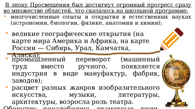 В эпоху Просвещения был достигнут огромный прогресс сразу во множестве областей, что сказалось на школьной программе: многочисленные опыты и открытия в естественных науках (астрономии, биологии, физике, анатомии и химии); великие географические открытия (на карте мира Америка и Африка, на карте России — Сибирь, Урал, Камчатка, Аляска); промышленный переворот (машинный труд вместо ручного, появляется индустрия в виде мануфактур, фабрик, заводов); расцвет разных жанров изобразительного искусства, музыки, литературы, архитектуры, возросла роль театра. Обществу понадобились грамотные люди, специалисты. 