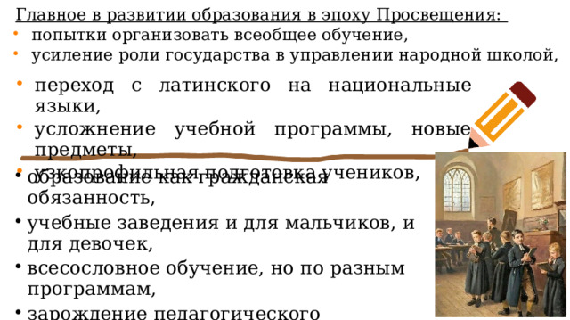 Главное в развитии образования в эпоху Просвещения: попытки организовать всеобщее обучение, усиление роли государства в управлении народной школой, переход с латинского на национальные языки, усложнение учебной программы, новые предметы, узкопрофильная подготовка учеников, образование как гражданская обязанность, учебные заведения и для мальчиков, и для девочек, всесословное обучение, но по разным программам, зарождение педагогического образования, появление наглядных учебных пособий и учебников. 