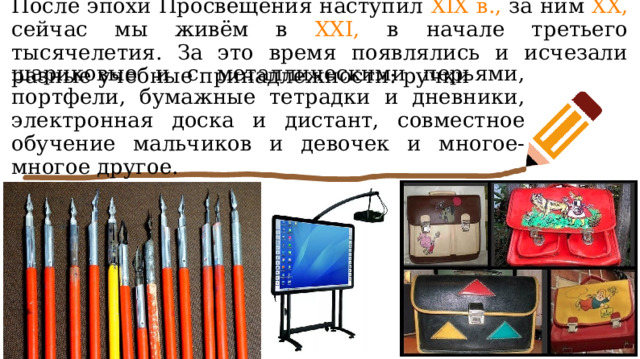 После эпохи Просвещения наступил XIX в., за ним XX, сейчас мы живём в XXI, в начале третьего тысячелетия. За это время появлялись и исчезали разные учебные принадлежности: ручки шариковые и с металлическими перьями, портфели, бумажные тетрадки и дневники, электронная доска и дистант, совместное обучение мальчиков и девочек и многое-многое другое. 