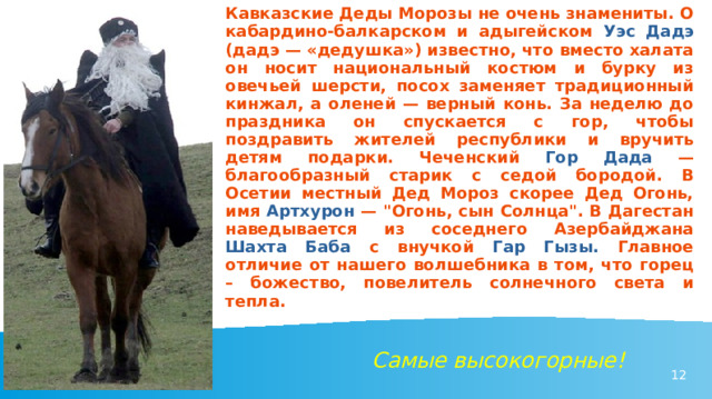 Кавказские Деды Морозы не очень знамениты. О кабардино-балкарском и адыгейском Уэс Дадэ  (дадэ — «дедушка») известно, что вместо халата он носит национальный костюм и бурку из овечьей шерсти, посох заменяет традиционный кинжал, а оленей — верный конь. За неделю до праздника он спускается с гор, чтобы поздравить жителей республики и вручить детям подарки. Чеченский  Гор Дада  — благообразный старик с седой бородой. В Осетии местный Дед Мороз скорее Дед Огонь, имя Артхурон — 