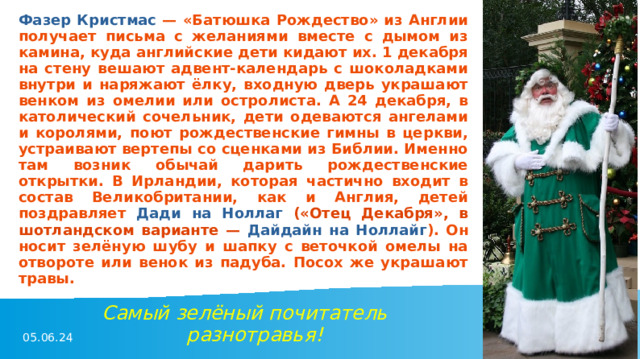 Фазер Кристмас — «Батюшка Рождество» из Англии получает письма с желаниями вместе с дымом из камина, куда английские дети кидают их. 1 декабря на стену вешают адвент-календарь с шоколадками внутри и наряжают ёлку, входную дверь украшают венком из омелии или остролиста. А 24 декабря, в католический сочельник, дети одеваются ангелами и королями, поют рождественские гимны в церкви, устраивают вертепы со сценками из Библии. Именно там возник обычай дарить рождественские открытки. В Ирландии, которая частично входит в состав Великобритании, как и Англия, детей поздравляет Дади на Ноллаг («Отец Декабря», в шотландском варианте — Дайдайн на Ноллайг ). Он носит зелёную шубу и шапку с веточкой омелы на отвороте или венок из падуба. Посох же украшают травы. Самый зелёный почитатель разнотравья! 