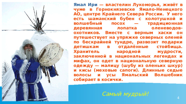 Ямал Ири — властелин Лукоморья, живёт в чуме в Горнокнязевске Ямало-Ненецкого АО, центре Крайнего Севера России. У него есть шаманский бубен с колотушкой и волшебный посох — традиционная деревянная лопатка оленеводов-охотников. Вместе с верным хаски он путешествует на упряжке северных оленей по бескрайней тундре, развозит подарки детишкам в отдалённые стойбища. Хранитель народной мудрости, заключенной в национальных легендах и мифах, он одет в национальную северную одежду — малицу (шубу из оленьих шкур) и кисы (меховые сапоги). Длинные седые волосы и усы Ямальский Волшебник собирает в косички. Самый мудрый! 
