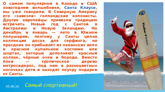 О самом популярном в Канаде и США новогоднем волшебнике, Санта Клаусе , мы уже говорили. В Северную Америку его «завезли» голландские колонисты. Другие европейцы привезли традицию встречать Новый год с Сантой в Австралию и Новую Зеландию. Но декабрь и январь — лето в Южном полушарии, поэтому у Санты целая коллекция досок для серфинга, на праздник он прибывает из океанских волн в красном купальном костюме или шортах, которые дополняют красный колпак, чёрные очки и борода. Вместо ёлки — тропическое дерево метросидерос, под ним в разноцветных носочках дети и находят поутру подарки от Санты. Самый спортивный! 