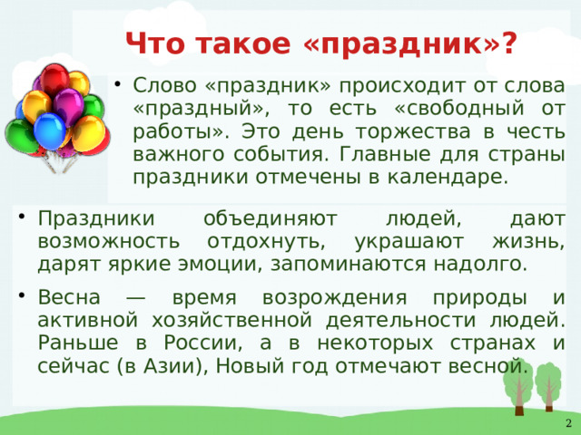 Что такое «праздник»? Слово «праздник» происходит от слова «праздный», то есть «свободный от работы». Это день торжества в честь важного события. Главные для страны праздники отмечены в календаре. Праздники объединяют людей, дают возможность отдохнуть, украшают жизнь, дарят яркие эмоции, запоминаются надолго. Весна — время возрождения природы и активной хозяйственной деятельности людей. Раньше в России, а в некоторых странах и сейчас (в Азии), Новый год отмечают весной. 