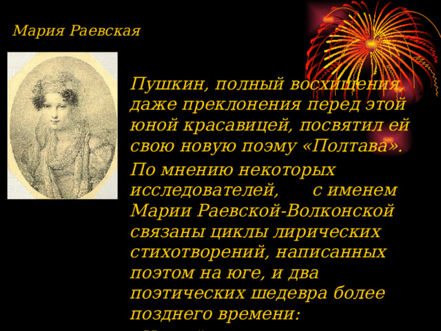 Мария Раевская Пушкин, полный восхищения, даже преклонения перед этой юной красавицей, посвятил ей свою новую поэму «Полтава». По мнению некоторых исследователей, с именем Марии Раевской-Волконской связаны циклы лирических стихотворений, написанных поэтом на юге, и два поэтических шедевра более позднего времени: «Не пой, красавица, при мне» (1828) и «На холмах. Грузии» (1829).  