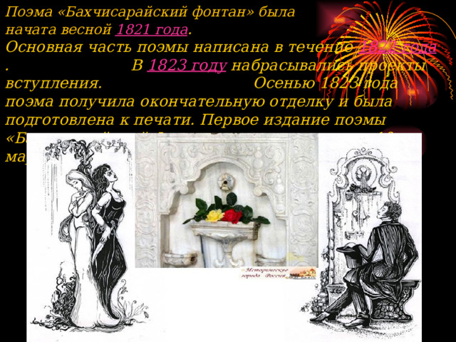     Поэма «Бахчисарайский фонтан» была начата весной  1821 года .  Основная часть поэмы написана в течение  1822 года . В  1823 году  набрасывались проекты вступления. Осенью 1823 года поэма получила окончательную отделку и была подготовлена к печати. Первое издание поэмы «Бахчисарайский Фонтан» вышло из печати  10 марта 1824 года .  